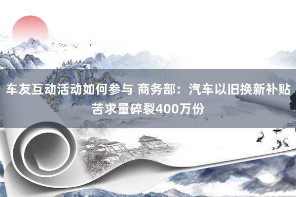 车友互动活动如何参与 商务部：汽车以旧换新补贴苦求量碎裂400万份