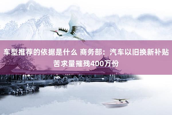 车型推荐的依据是什么 商务部：汽车以旧换新补贴苦求量摧残400万份