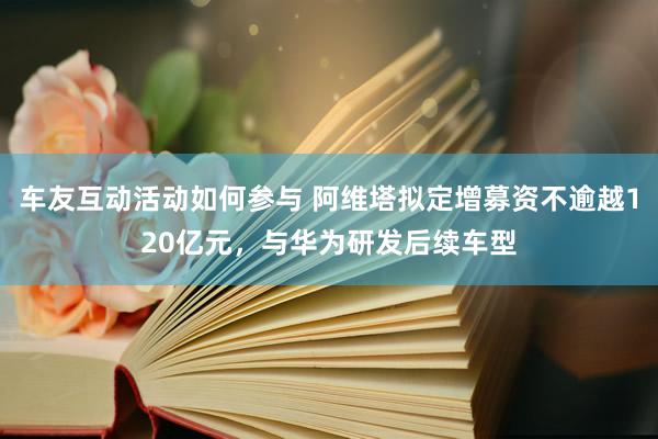 车友互动活动如何参与 阿维塔拟定增募资不逾越120亿元，与华为研发后续车型