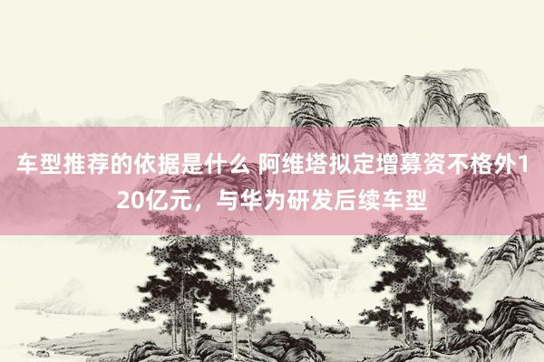 车型推荐的依据是什么 阿维塔拟定增募资不格外120亿元，与华为研发后续车型