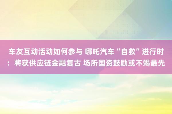 车友互动活动如何参与 哪吒汽车“自救”进行时：将获供应链金融复古 场所国资鼓励或不竭最先