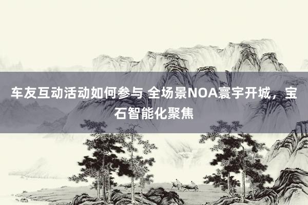 车友互动活动如何参与 全场景NOA寰宇开城，宝石智能化聚焦