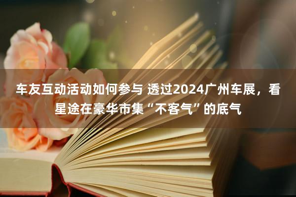 车友互动活动如何参与 透过2024广州车展，看星途在豪华市集“不客气”的底气