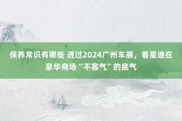 保养常识有哪些 透过2024广州车展，看星途在豪华商场“不客气”的底气