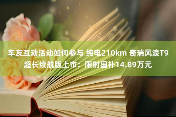 车友互动活动如何参与 纯电210km 奇瑞风浪T9超长续航版上市：限时国补14.89万元