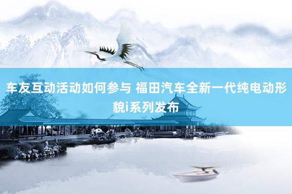 车友互动活动如何参与 福田汽车全新一代纯电动形貌i系列发布