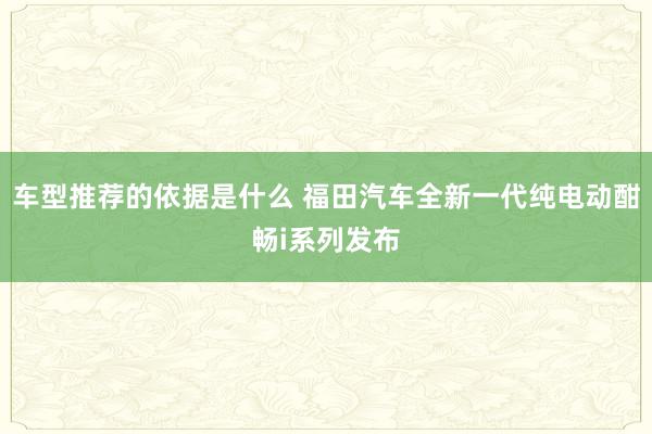 车型推荐的依据是什么 福田汽车全新一代纯电动酣畅i系列发布