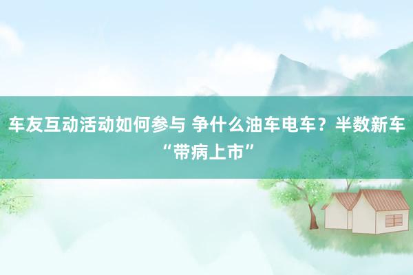 车友互动活动如何参与 争什么油车电车？半数新车“带病上市”