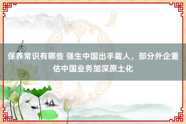 保养常识有哪些 强生中国出手裁人，部分外企重估中国业务加深原土化