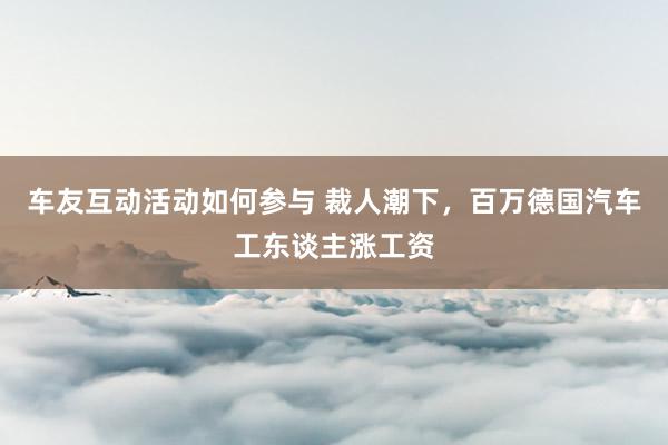 车友互动活动如何参与 裁人潮下，百万德国汽车工东谈主涨工资