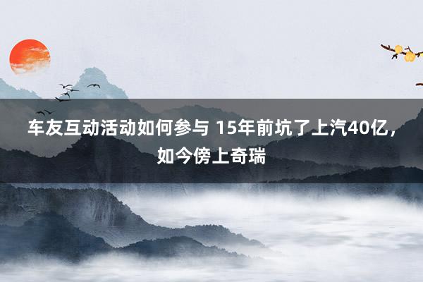 车友互动活动如何参与 15年前坑了上汽40亿，如今傍上奇瑞