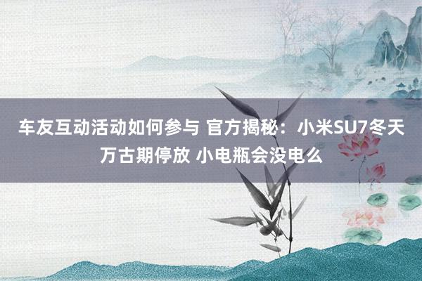 车友互动活动如何参与 官方揭秘：小米SU7冬天万古期停放 小电瓶会没电么