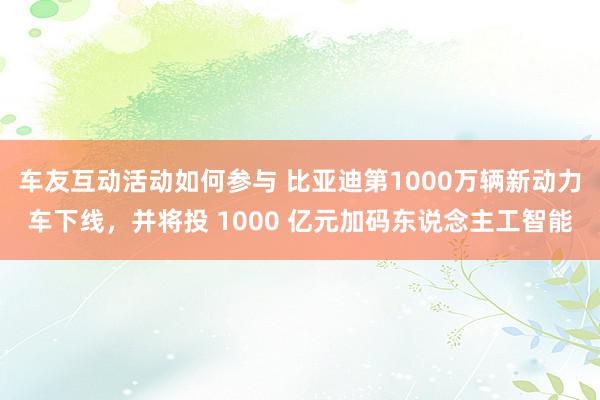 车友互动活动如何参与 比亚迪第1000万辆新动力车下线，并将投 1000 亿元加码东说念主工智能