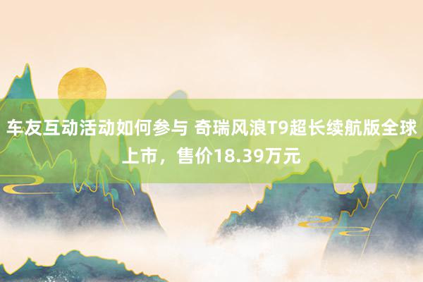 车友互动活动如何参与 奇瑞风浪T9超长续航版全球上市，售价18.39万元