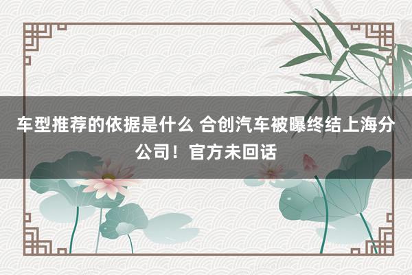 车型推荐的依据是什么 合创汽车被曝终结上海分公司！官方未回话