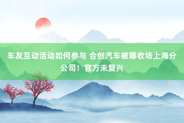 车友互动活动如何参与 合创汽车被曝收场上海分公司！官方未复兴