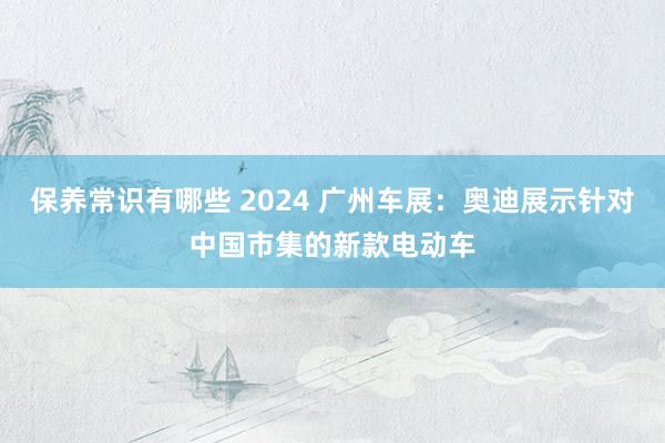 保养常识有哪些 2024 广州车展：奥迪展示针对中国市集的新款电动车