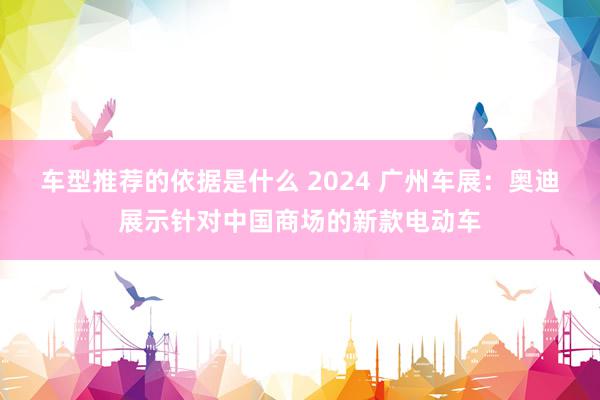 车型推荐的依据是什么 2024 广州车展：奥迪展示针对中国商场的新款电动车