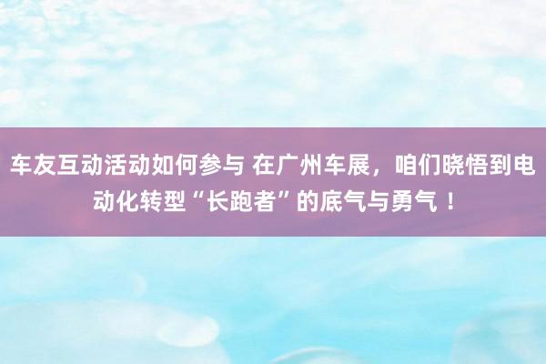 车友互动活动如何参与 在广州车展，咱们晓悟到电动化转型“长跑者”的底气与勇气 ！