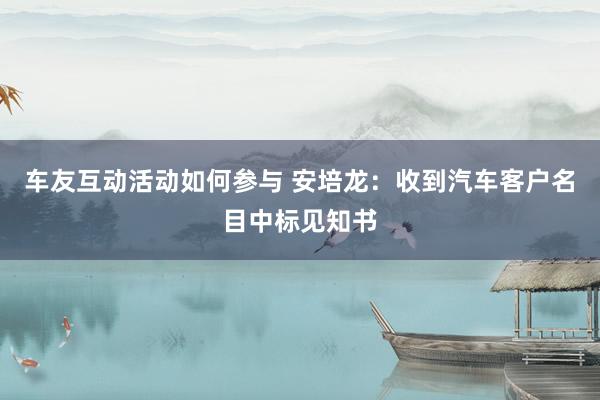 车友互动活动如何参与 安培龙：收到汽车客户名目中标见知书