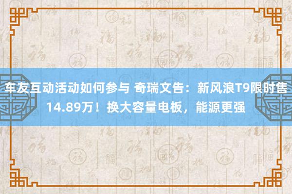 车友互动活动如何参与 奇瑞文告：新风浪T9限时售14.89万！换大容量电板，能源更强