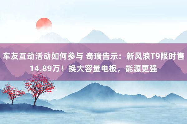 车友互动活动如何参与 奇瑞告示：新风浪T9限时售14.89万！换大容量电板，能源更强