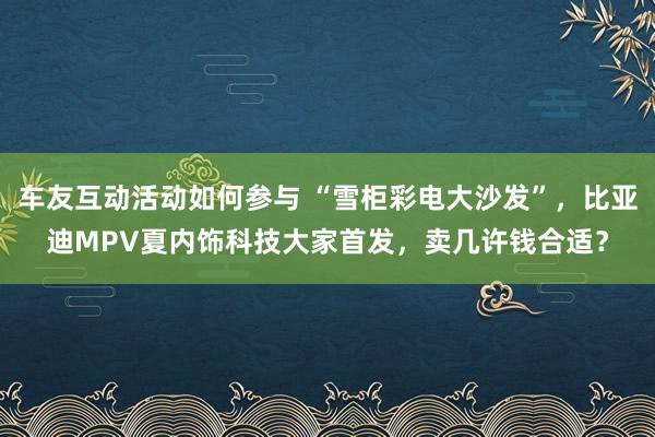 车友互动活动如何参与 “雪柜彩电大沙发”，比亚迪MPV夏内饰科技大家首发，卖几许钱合适？