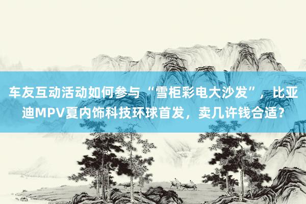 车友互动活动如何参与 “雪柜彩电大沙发”，比亚迪MPV夏内饰科技环球首发，卖几许钱合适？