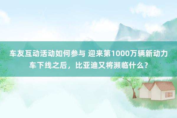 车友互动活动如何参与 迎来第1000万辆新动力车下线之后，比亚迪又将濒临什么？