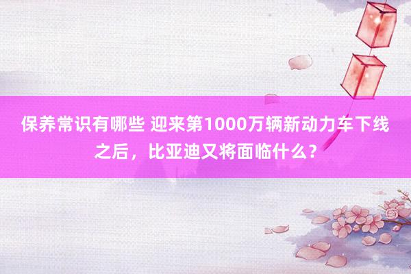 保养常识有哪些 迎来第1000万辆新动力车下线之后，比亚迪又将面临什么？