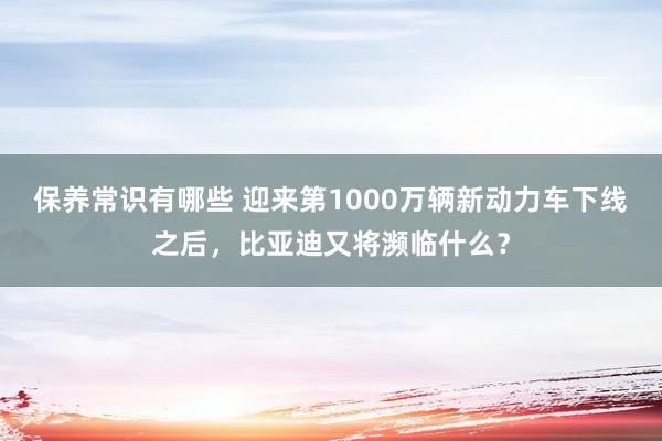 保养常识有哪些 迎来第1000万辆新动力车下线之后，比亚迪又将濒临什么？