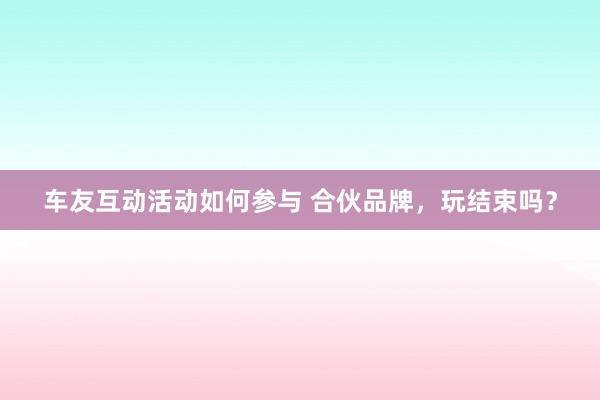 车友互动活动如何参与 合伙品牌，玩结束吗？