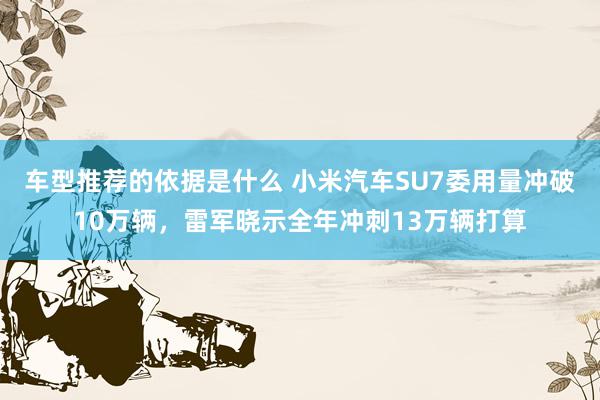 车型推荐的依据是什么 小米汽车SU7委用量冲破10万辆，雷军晓示全年冲刺13万辆打算