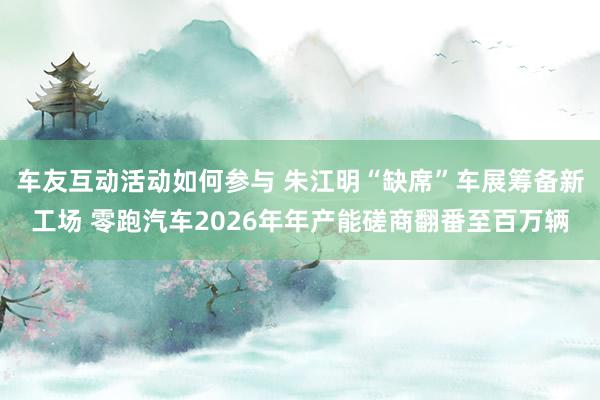 车友互动活动如何参与 朱江明“缺席”车展筹备新工场 零跑汽车2026年年产能磋商翻番至百万辆