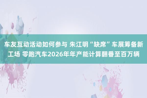 车友互动活动如何参与 朱江明“缺席”车展筹备新工场 零跑汽车2026年年产能计算翻番至百万辆