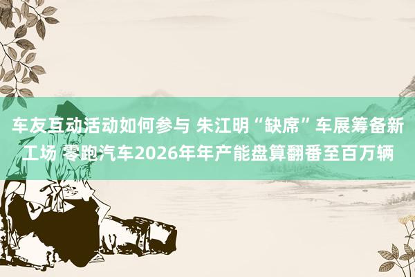 车友互动活动如何参与 朱江明“缺席”车展筹备新工场 零跑汽车2026年年产能盘算翻番至百万辆