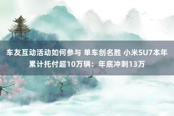 车友互动活动如何参与 单车创名胜 小米SU7本年累计托付超10万辆：年底冲刺13万