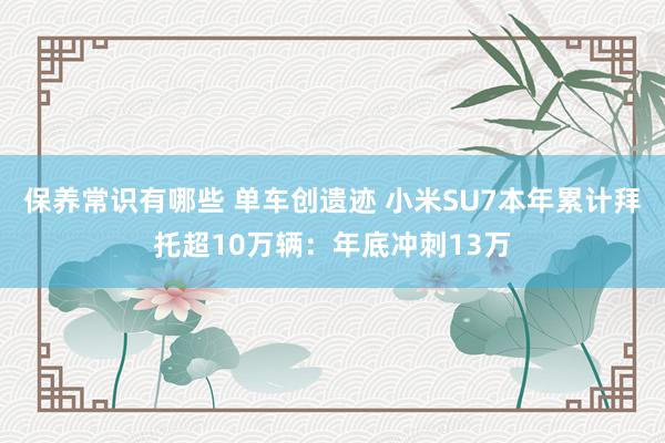 保养常识有哪些 单车创遗迹 小米SU7本年累计拜托超10万辆：年底冲刺13万