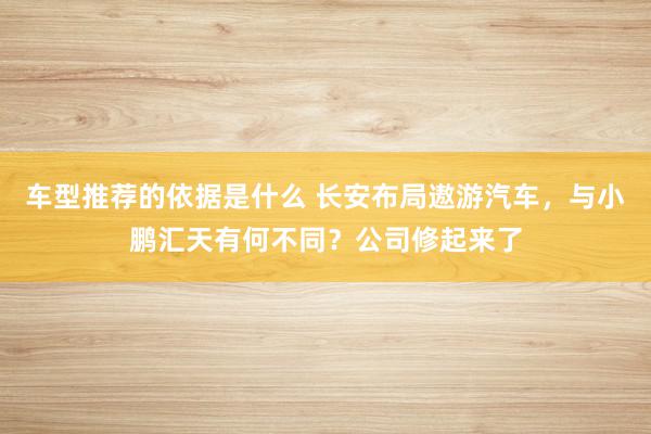 车型推荐的依据是什么 长安布局遨游汽车，与小鹏汇天有何不同？公司修起来了