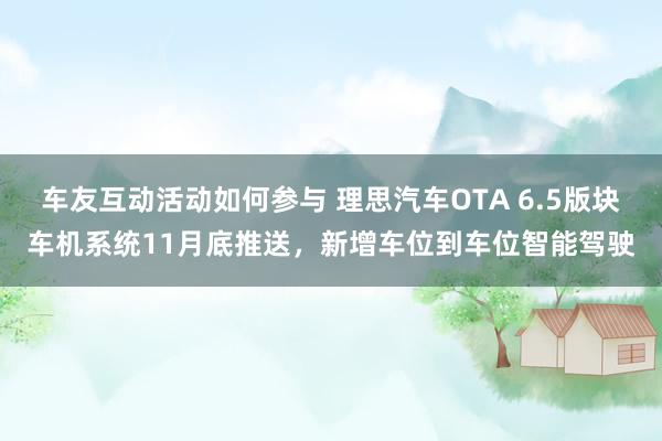 车友互动活动如何参与 理思汽车OTA 6.5版块车机系统11月底推送，新增车位到车位智能驾驶