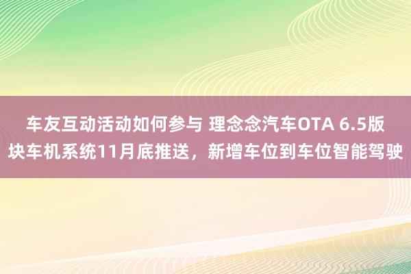 车友互动活动如何参与 理念念汽车OTA 6.5版块车机系统11月底推送，新增车位到车位智能驾驶