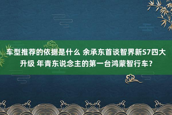 车型推荐的依据是什么 余承东首谈智界新S7四大升级 年青东说念主的第一台鸿蒙智行车？