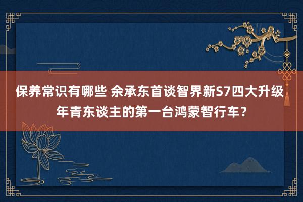 保养常识有哪些 余承东首谈智界新S7四大升级 年青东谈主的第一台鸿蒙智行车？