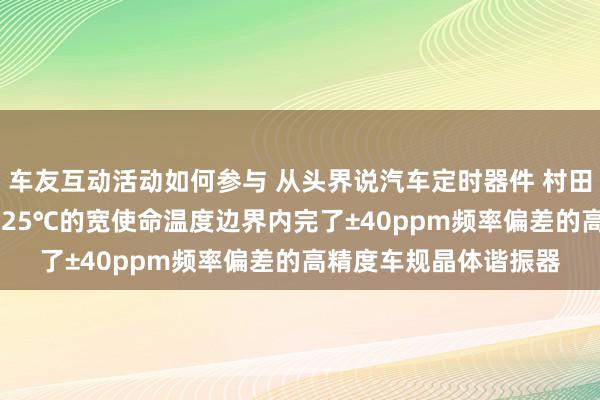 车友互动活动如何参与 从头界说汽车定时器件 村田推出首款在-40℃～125℃的宽使命温度边界内完了±40ppm频率偏差的高精度车规晶体谐振器