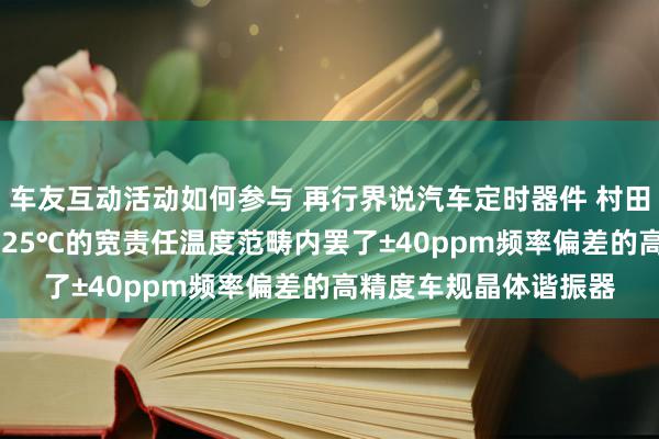 车友互动活动如何参与 再行界说汽车定时器件 村田推出首款在-40℃～125℃的宽责任温度范畴内罢了±40ppm频率偏差的高精度车规晶体谐振器