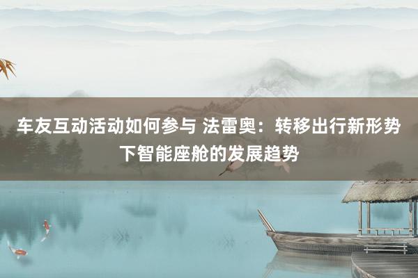 车友互动活动如何参与 法雷奥：转移出行新形势下智能座舱的发展趋势