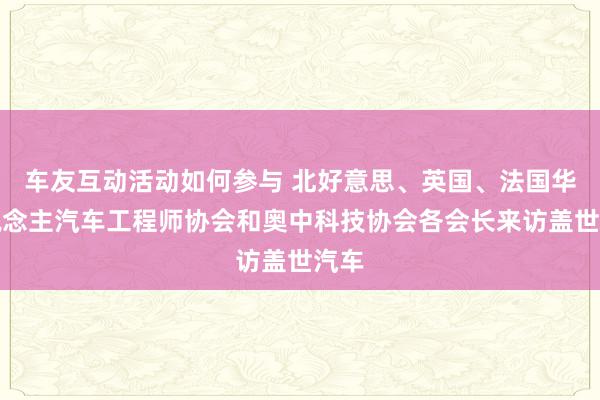 车友互动活动如何参与 北好意思、英国、法国华东说念主汽车工程师协会和奥中科技协会各会长来访盖世汽车