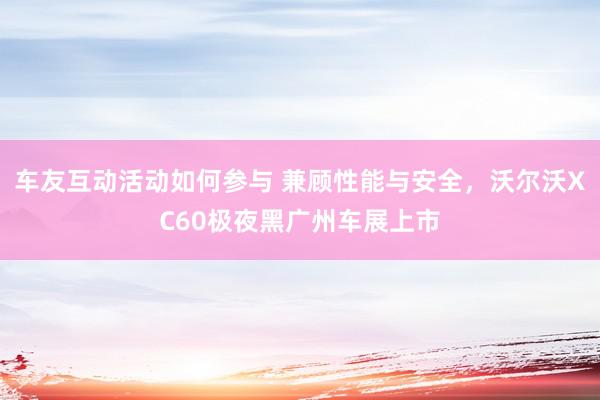 车友互动活动如何参与 兼顾性能与安全，沃尔沃XC60极夜黑广州车展上市