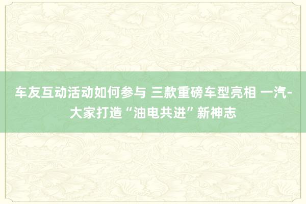 车友互动活动如何参与 三款重磅车型亮相 一汽-大家打造“油电共进”新神志