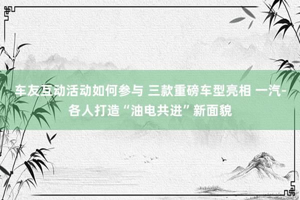 车友互动活动如何参与 三款重磅车型亮相 一汽-各人打造“油电共进”新面貌